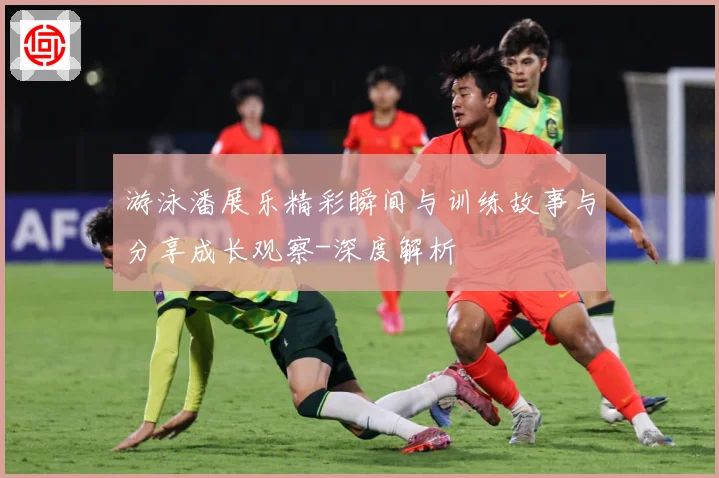 游泳潘展乐精彩瞬间与训练故事与分享成长观察-深度解析