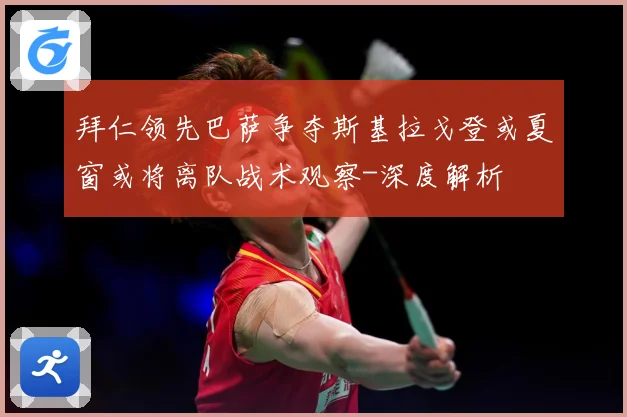 拜仁领先巴萨争夺斯基拉戈登或夏窗或将离队战术观察-深度解析