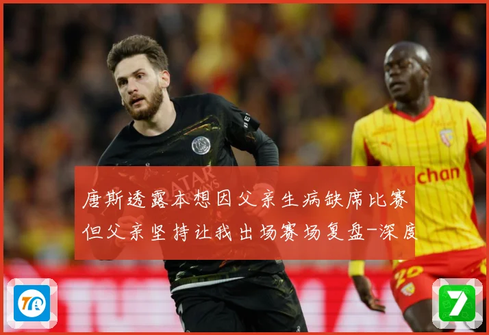 唐斯透露本想因父亲生病缺席比赛但父亲坚持让我出场赛场复盘-深度解析