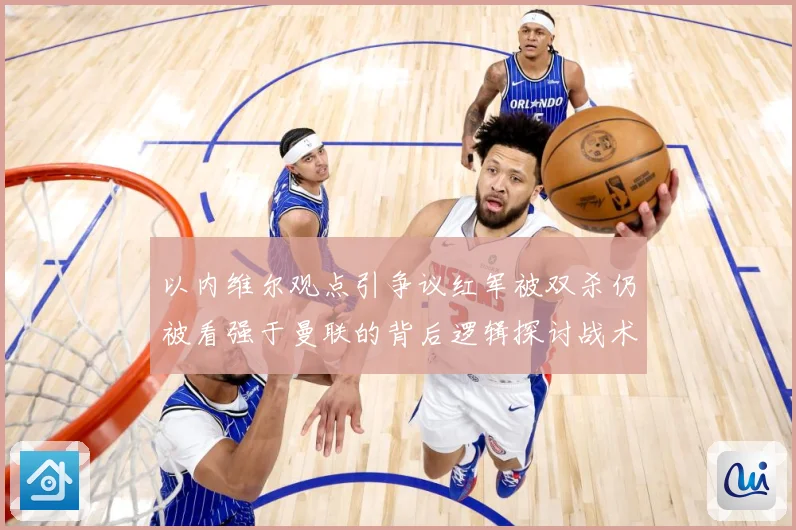 以内维尔观点引争议红军被双杀仍被看强于曼联的背后逻辑探讨战术观察-深度解析