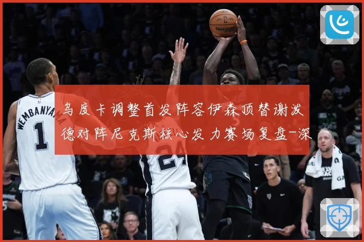 乌度卡调整首发阵容伊森顶替谢泼德对阵尼克斯核心发力赛场复盘-深度解析