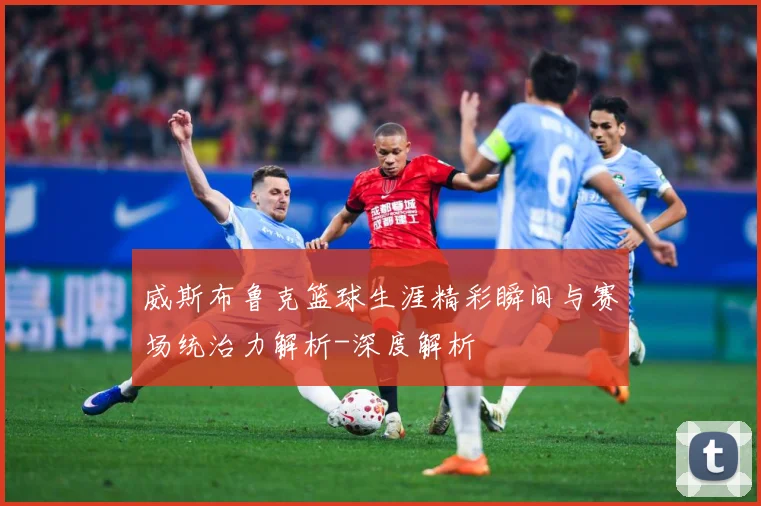 威斯布鲁克篮球生涯精彩瞬间与赛场统治力解析-深度解析