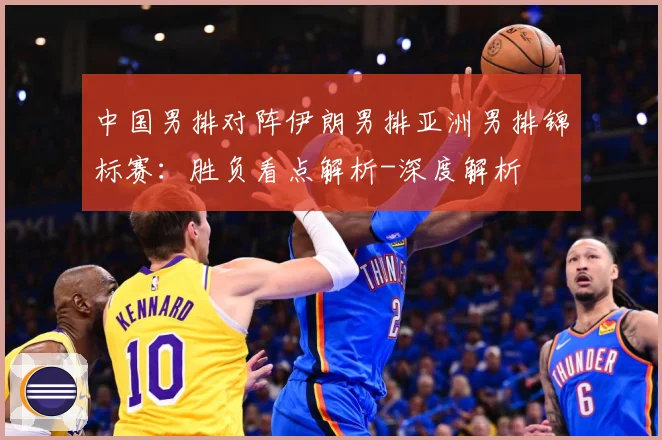 中国男排对阵伊朗男排亚洲男排锦标赛：胜负看点解析-深度解析