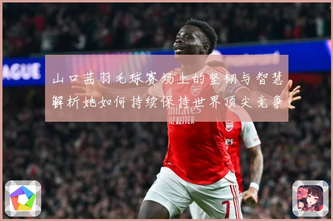 山口茜羽毛球赛场上的坚韧与智慧解析她如何持续保持世界顶尖竞争力-深度解析