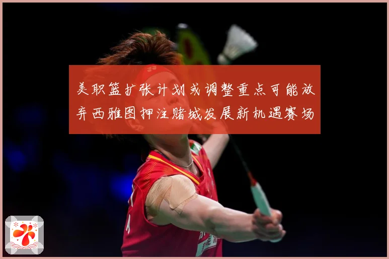美职篮扩张计划或调整重点可能放弃西雅图押注赌城发展新机遇赛场复盘-深度解析