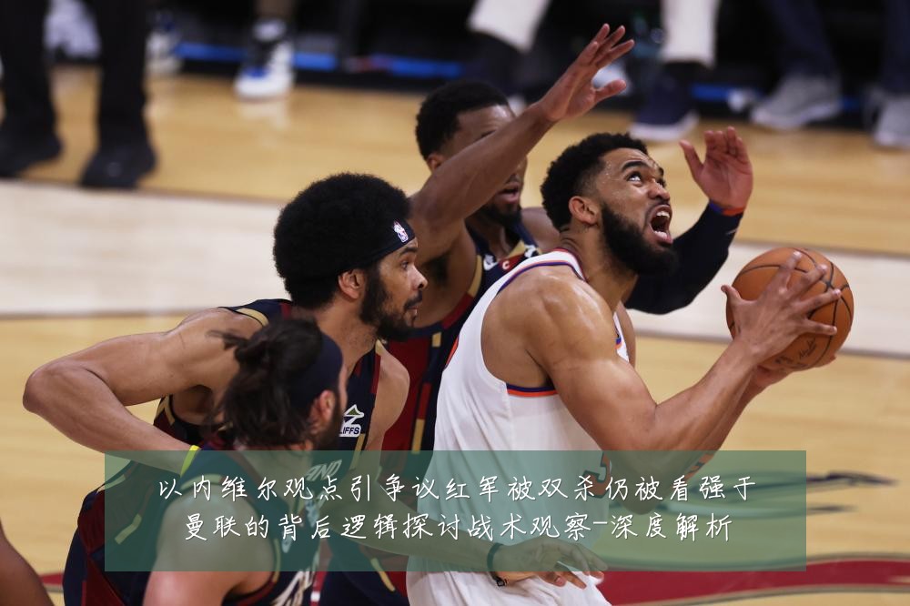 以内维尔观点引争议红军被双杀仍被看强于曼联的背后逻辑探讨战术观察-深度解析