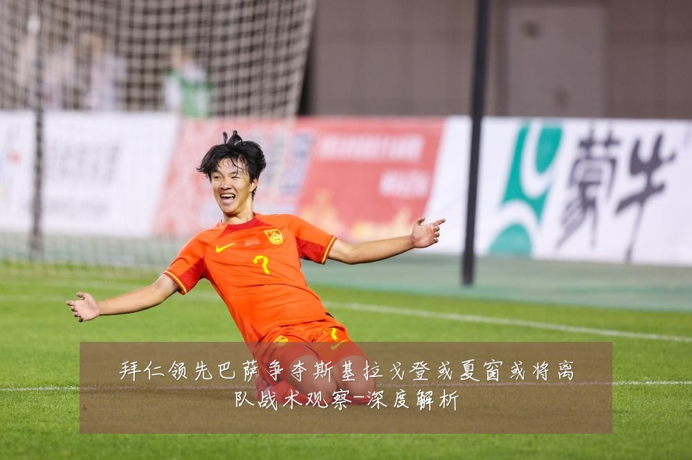 拜仁领先巴萨争夺斯基拉戈登或夏窗或将离队战术观察-深度解析